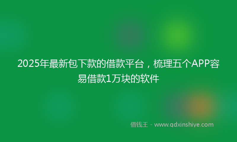 2025年最新包下款的借款平台，梳理五个APP容易借款1万块的软件