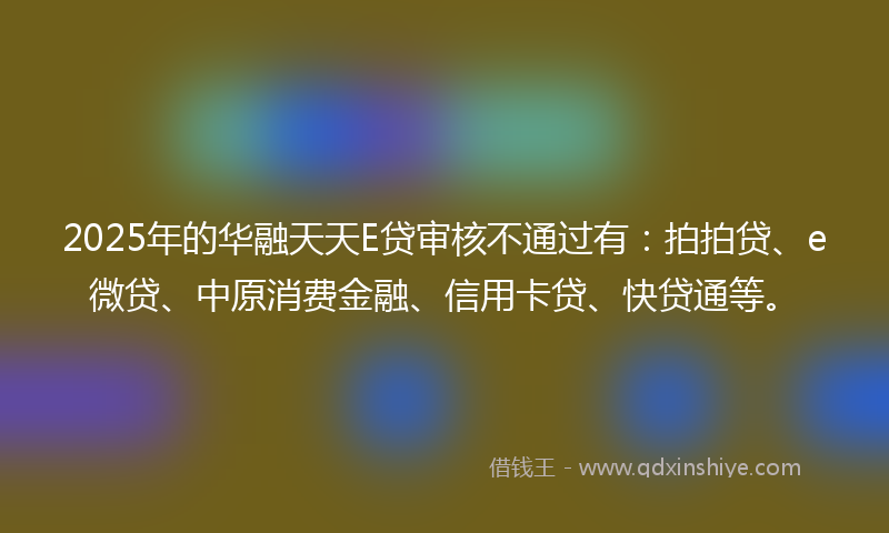 2025年的华融天天E贷审核不通过有：拍拍贷、e微贷、中原消费金融、信用卡贷、快贷通等。