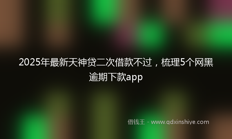2025年最新天神贷二次借款不过，梳理5个网黑逾期下款app