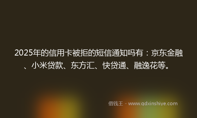 2025年的信用卡被拒的短信通知吗有：京东金融、小米贷款、东方汇、快贷通、融逸花等。