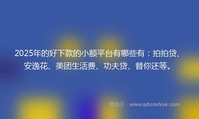 2025年的好下款的小额平台有哪些有：拍拍贷、安逸花、美团生活费、功夫贷、替你还等。