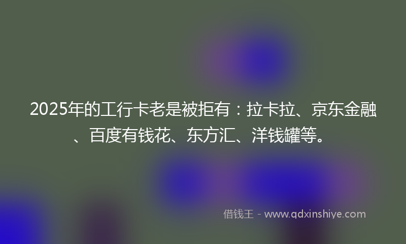 2025年的工行卡老是被拒有：拉卡拉、京东金融、百度有钱花、东方汇、洋钱罐等。