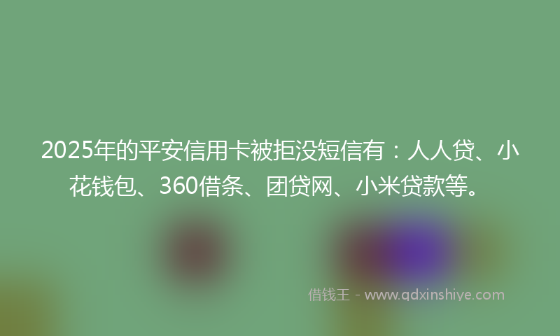 2025年的平安信用卡被拒没短信有：人人贷、小花钱包、360借条、团贷网、小米贷款等。