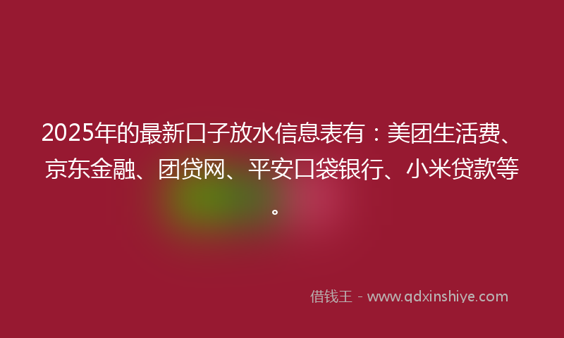 2025年的最新口子放水信息表有：美团生活费、京东金融、团贷网、平安口袋银行、小米贷款等。