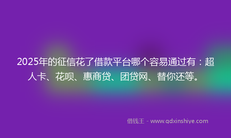 2025年的征信花了借款平台哪个容易通过有：超人卡、花呗、惠商贷、团贷网、替你还等。