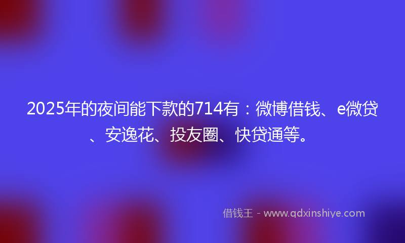 2025年的夜间能下款的714有：微博借钱、e微贷、安逸花、投友圈、快贷通等。