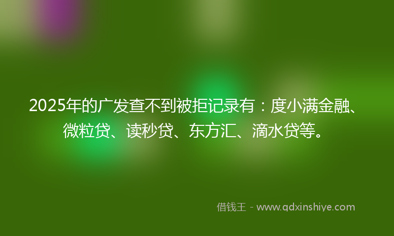2025年的广发查不到被拒记录有：度小满金融、微粒贷、读秒贷、东方汇、滴水贷等。