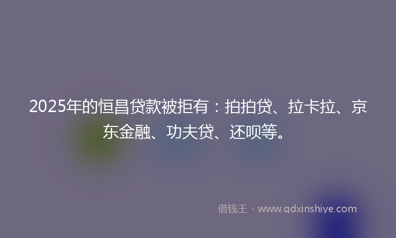 2025年的恒昌贷款被拒有：拍拍贷、拉卡拉、京东金融、功夫贷、还呗等。