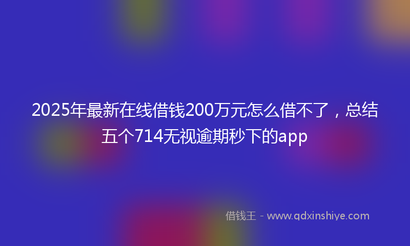 2025年最新在线借钱200万元怎么借不了，总结五个714无视逾期秒下的app