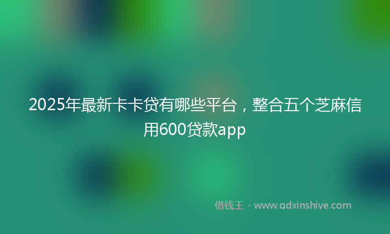 2025年最新卡卡贷有哪些平台，整合五个芝麻信用600贷款app