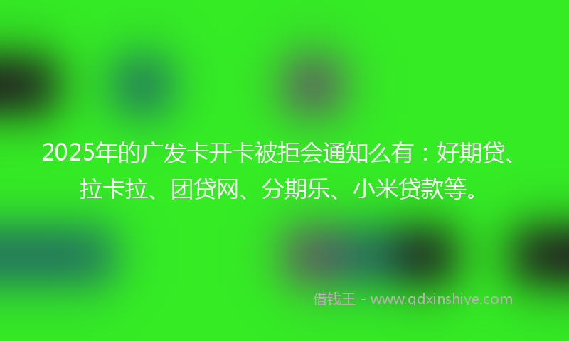 2025年的广发卡开卡被拒会通知么有：好期贷、拉卡拉、团贷网、分期乐、小米贷款等。
