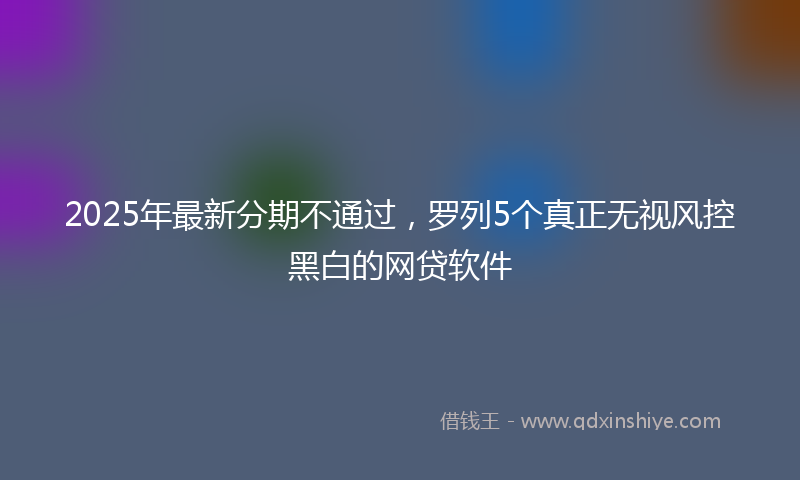 2025年最新分期不通过，罗列5个真正无视风控黑白的网贷软件
