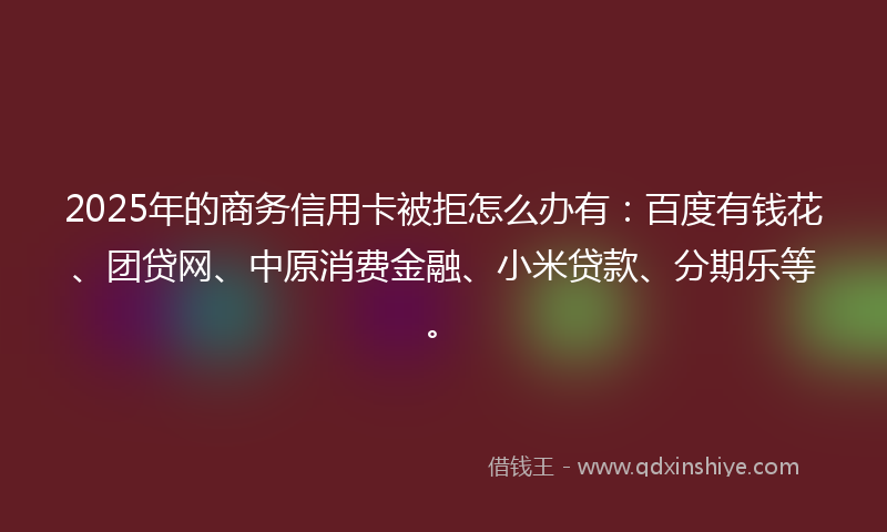 2025年的商务信用卡被拒怎么办有：百度有钱花、团贷网、中原消费金融、小米贷款、分期乐等。