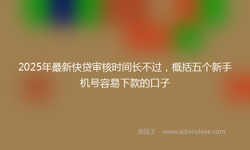 2025年最新快贷审核时间长不过，概括五个新手机号容易下款的口子
