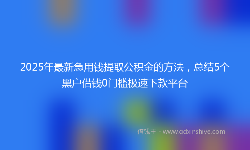 2025年最新急用钱提取公积金的方法，总结5个黑户借钱0门槛极速下款平台