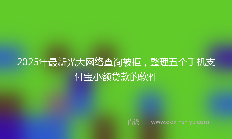 2025年最新光大网络查询被拒，整理五个手机支付宝小额贷款的软件