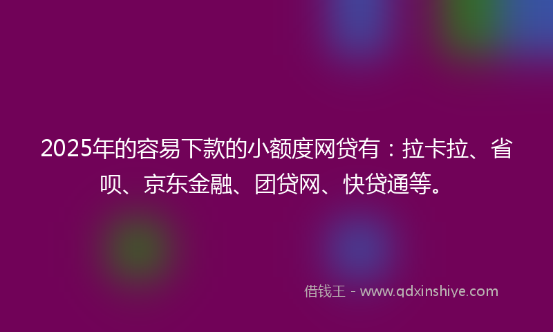 2025年的容易下款的小额度网贷有：拉卡拉、省呗、京东金融、团贷网、快贷通等。
