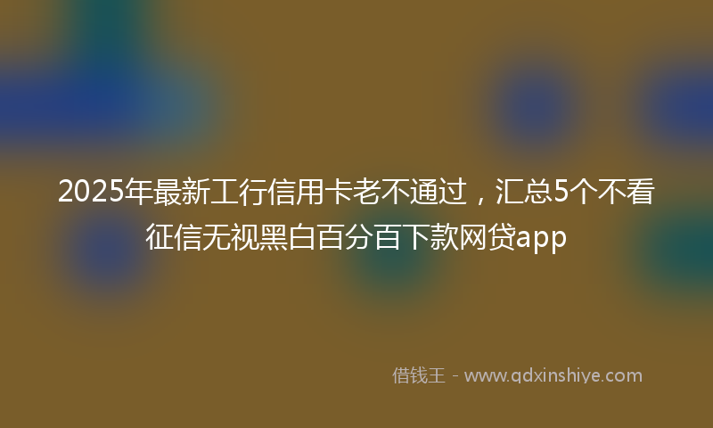 2025年最新工行信用卡老不通过，汇总5个不看征信无视黑白百分百下款网贷app