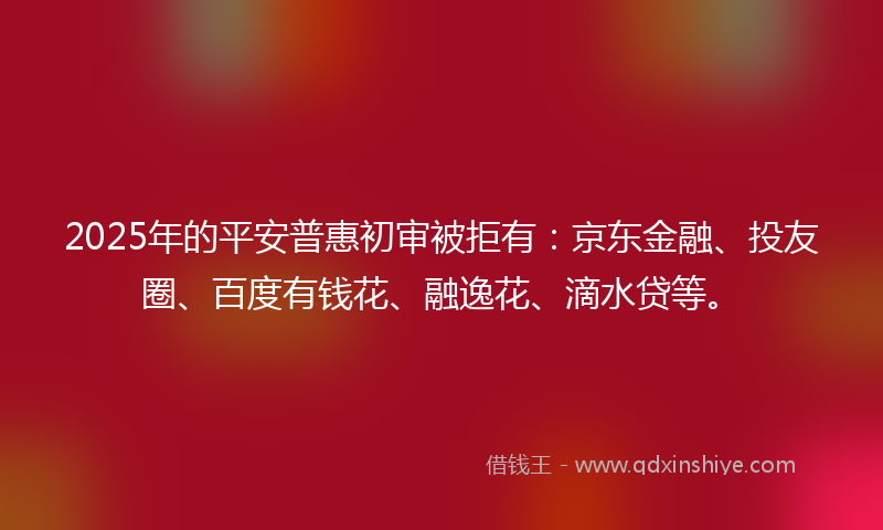 2025年的平安普惠初审被拒有：京东金融、投友圈、百度有钱花、融逸花、滴水贷等。