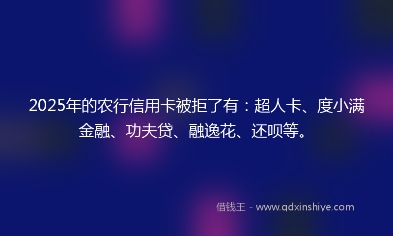 2025年的农行信用卡被拒了有：超人卡、度小满金融、功夫贷、融逸花、还呗等。