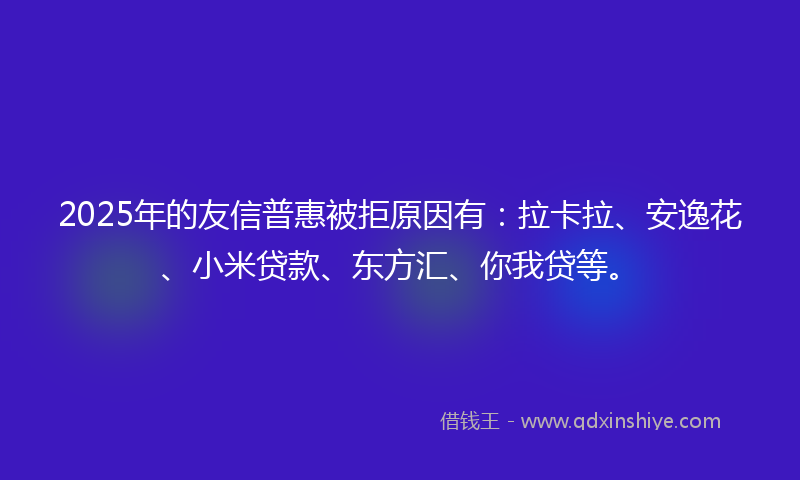 2025年的友信普惠被拒原因有：拉卡拉、安逸花、小米贷款、东方汇、你我贷等。