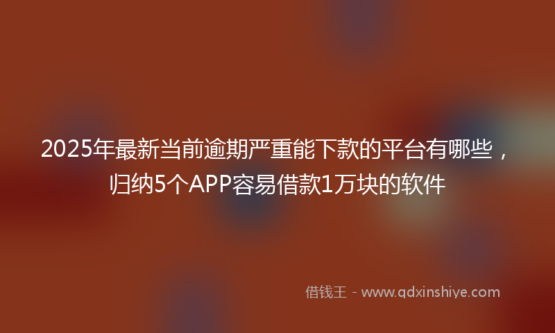 2025年最新当前逾期严重能下款的平台有哪些，归纳5个APP容易借款1万块的软件