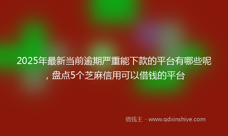 2025年最新当前逾期严重能下款的平台有哪些呢，盘点5个芝麻信用可以借钱的平台