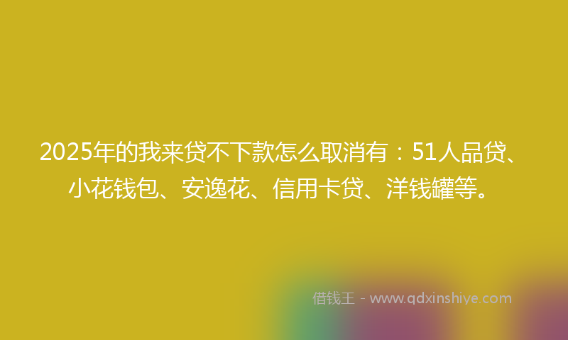 2025年的我来贷不下款怎么取消有：51人品贷、小花钱包、安逸花、信用卡贷、洋钱罐等。