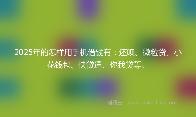 2025年的怎样用手机借钱有：还呗、微粒贷、小花钱包、快贷通、你我贷等。