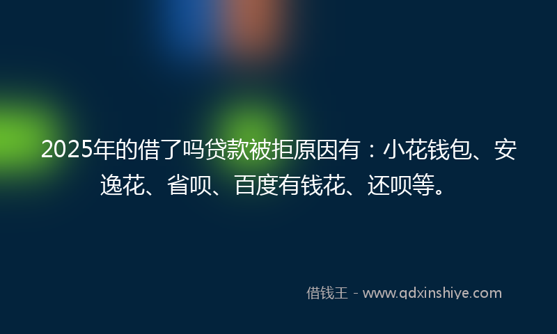 2025年的借了吗贷款被拒原因有：小花钱包、安逸花、省呗、百度有钱花、还呗等。