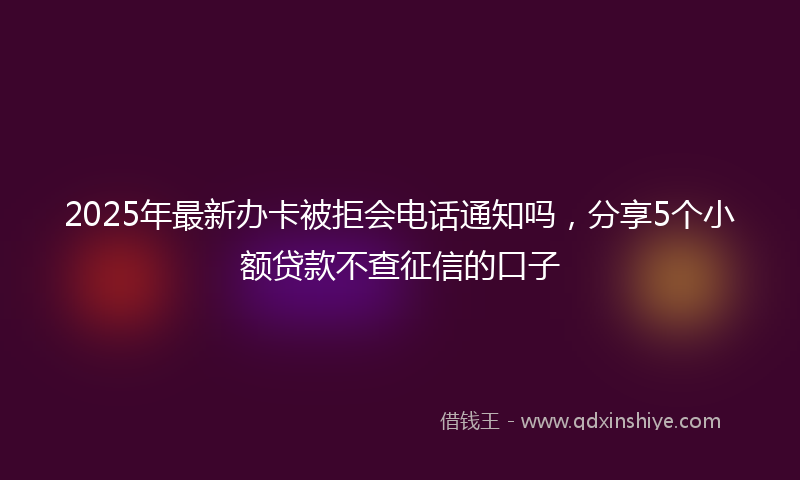2025年最新办卡被拒会电话通知吗，分享5个小额贷款不查征信的口子