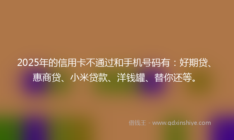 2025年的信用卡不通过和手机号码有：好期贷、惠商贷、小米贷款、洋钱罐、替你还等。