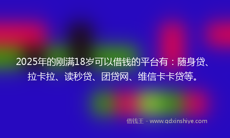 2025年的刚满18岁可以借钱的平台有：随身贷、拉卡拉、读秒贷、团贷网、维信卡卡贷等。