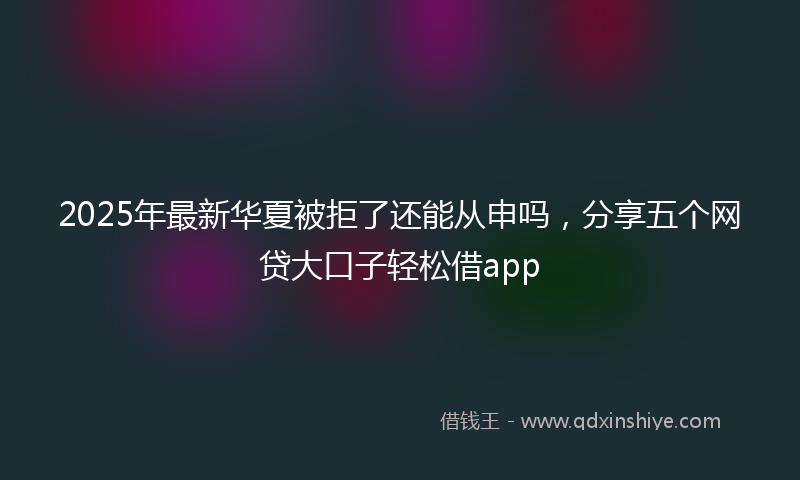 2025年最新华夏被拒了还能从申吗，分享五个网贷大口子轻松借app