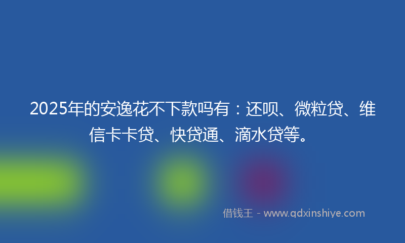 2025年的安逸花不下款吗有：还呗、微粒贷、维信卡卡贷、快贷通、滴水贷等。