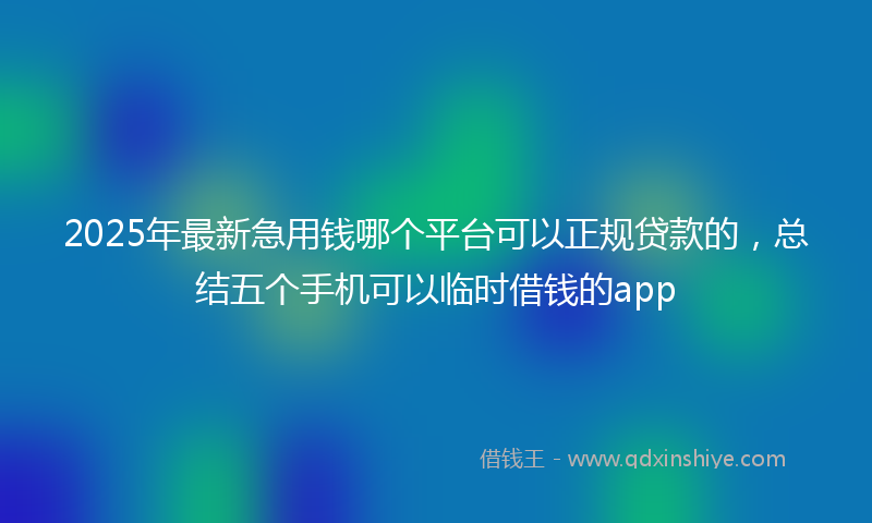 2025年最新急用钱哪个平台可以正规贷款的，总结五个手机可以临时借钱的app