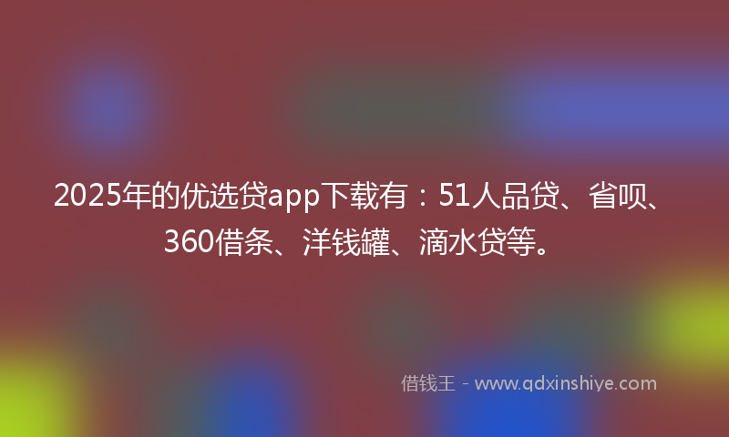 2025年的优选贷app下载有：51人品贷、省呗、360借条、洋钱罐、滴水贷等。