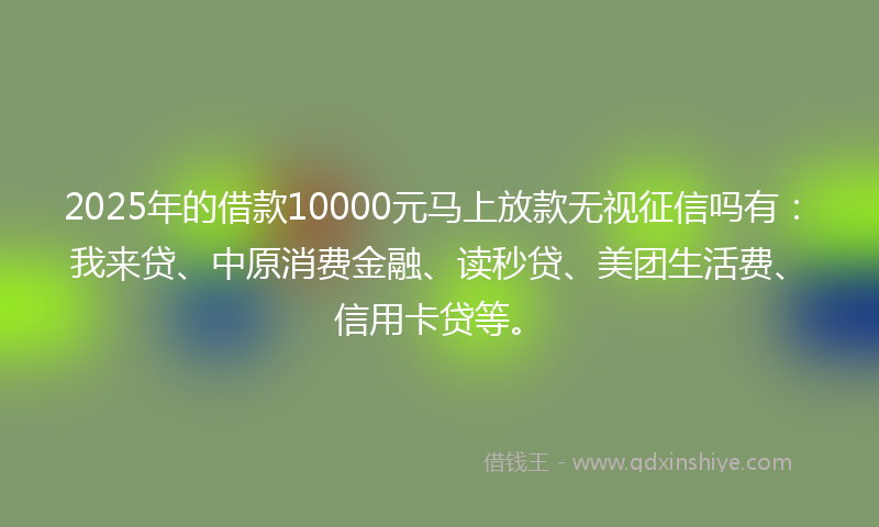 2025年的借款10000元马上放款无视征信吗有：我来贷、中原消费金融、读秒贷、美团生活费、信用卡贷等。