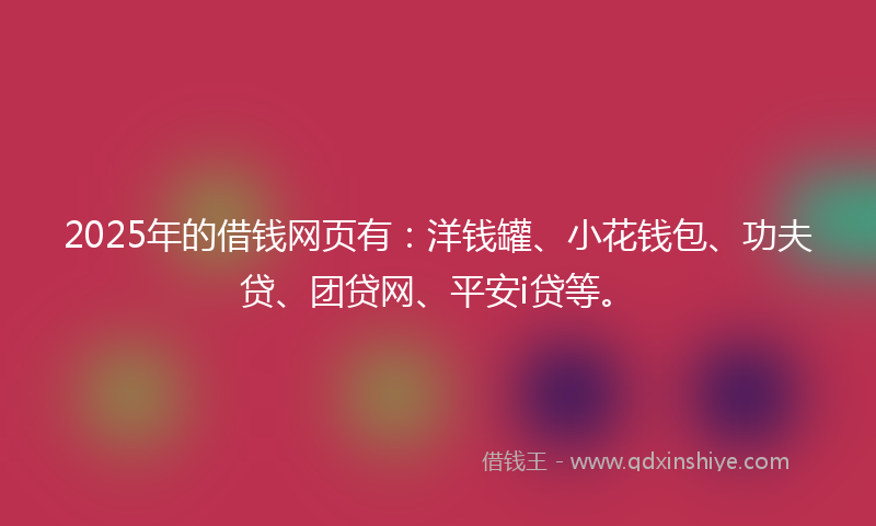 2025年的借钱网页有：洋钱罐、小花钱包、功夫贷、团贷网、平安i贷等。