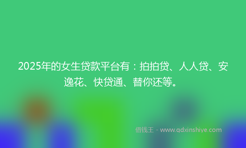 2025年的女生贷款平台有：拍拍贷、人人贷、安逸花、快贷通、替你还等。