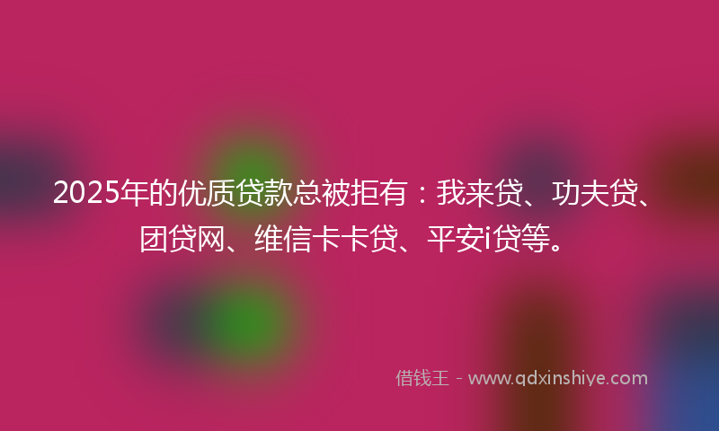 2025年的优质贷款总被拒有：我来贷、功夫贷、团贷网、维信卡卡贷、平安i贷等。