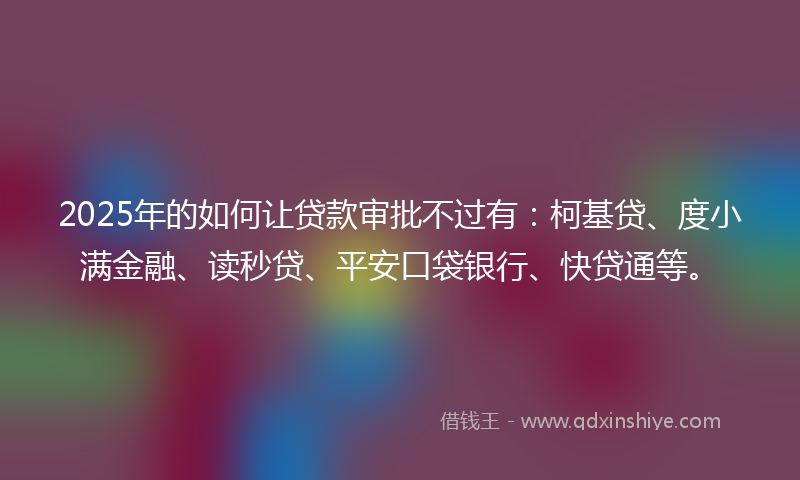 2025年的如何让贷款审批不过有：柯基贷、度小满金融、读秒贷、平安口袋银行、快贷通等。