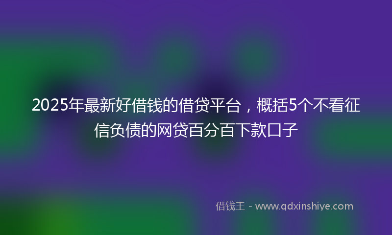 2025年最新好借钱的借贷平台，概括5个不看征信负债的网贷百分百下款口子