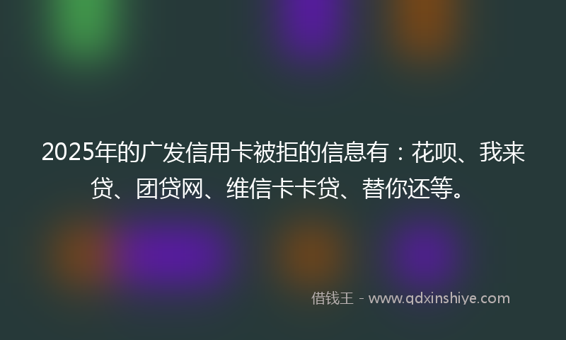 2025年的广发信用卡被拒的信息有：花呗、我来贷、团贷网、维信卡卡贷、替你还等。