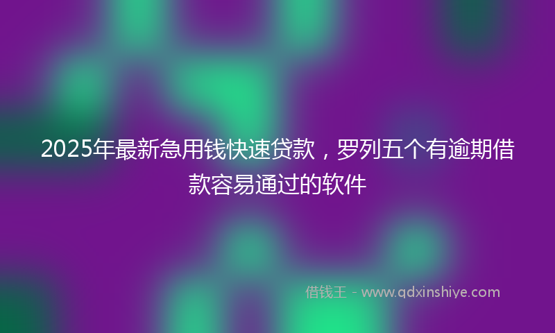 2025年最新急用钱快速贷款，罗列五个有逾期借款容易通过的软件