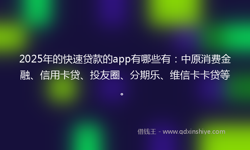 2025年的快速贷款的app有哪些有：中原消费金融、信用卡贷、投友圈、分期乐、维信卡卡贷等。