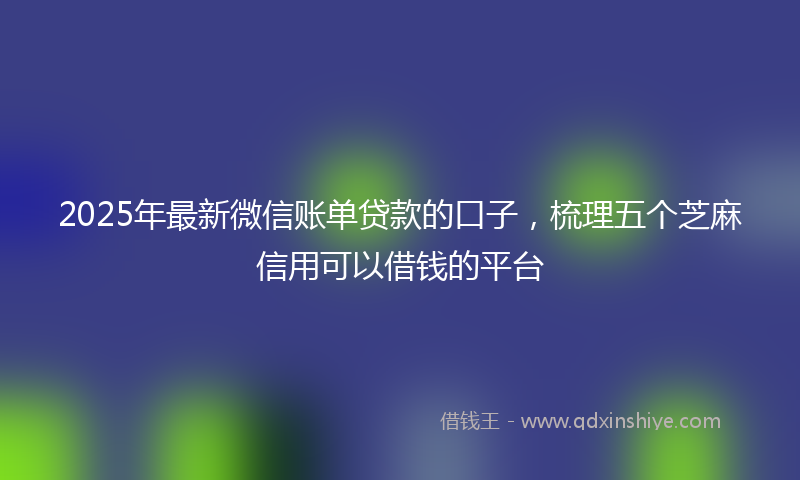 2025年最新微信账单贷款的口子，梳理五个芝麻信用可以借钱的平台