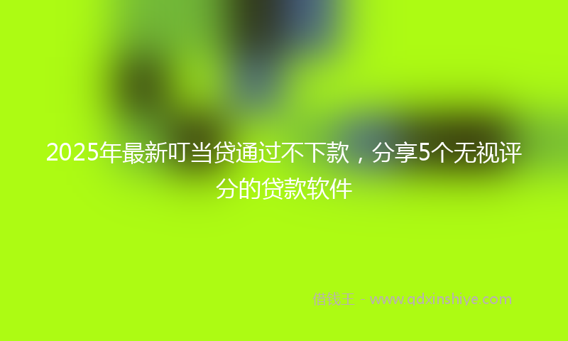 2025年最新叮当贷通过不下款，分享5个无视评分的贷款软件