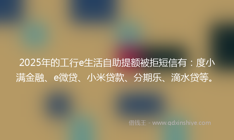 2025年的工行e生活自助提额被拒短信有：度小满金融、e微贷、小米贷款、分期乐、滴水贷等。