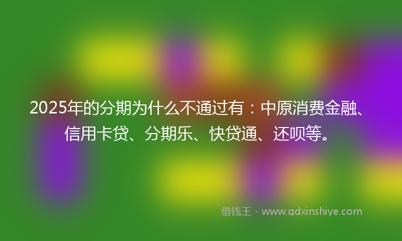 2025年的分期为什么不通过有：中原消费金融、信用卡贷、分期乐、快贷通、还呗等。
